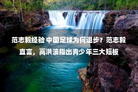 范志毅经验 中国足球为何退步？范志毅直言，高洪波指出青少年三大短板