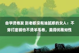 自学烫卷发 到老都没有油腻感的女人：不穿打底裤也不烫羊毛卷，美得优雅知性