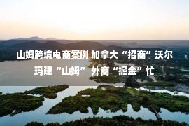 山姆跨境电商案例 加拿大“招商”沃尔玛建“山姆” 外商“掘金”忙