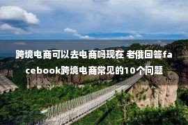 跨境电商可以去电商吗现在 老俄回答facebook跨境电商常见的10个问题