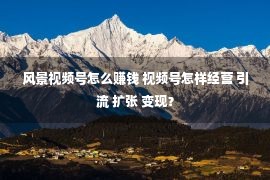 风景视频号怎么赚钱 视频号怎样经营 引流 扩张 变现？