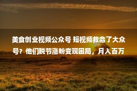 美食创业视频公众号 短视频救命了大众号？他们脱节涨粉变现困局，月入百万