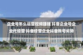 企业号怎么运营视频赚钱 抖音企业号企业代经营 抖音经营企业抖音账号劣势