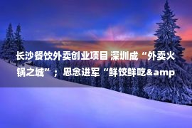 长沙餐饮外卖创业项目 深圳成“外卖火锅之城”；思念进军“鲜饺鲜吃&quot;；自嗨锅入局预制菜​；元气森林卖大碗面……｜周报