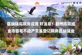 区块链与税务应用 好消息！赣州市完成全市首笔不动产交易登记税务区块链业务并实现常态化办理