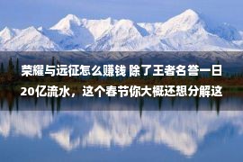 荣耀与远征怎么赚钱 除了王者名誉一日20亿流水，这个春节你大概还想分解这些