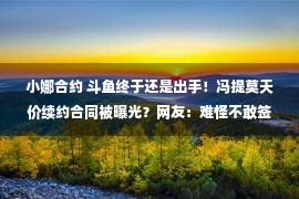 小娜合约 斗鱼终于还是出手！冯提莫天价续约合同被曝光？网友：难怪不敢签！