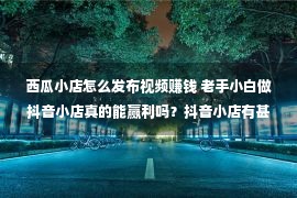 西瓜小店怎么发布视频赚钱 老手小白做抖音小店真的能赢利吗？抖音小店有甚么劣势？