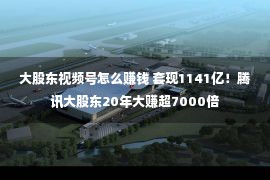 大股东视频号怎么赚钱 套现1141亿！腾讯大股东20年大赚超7000倍