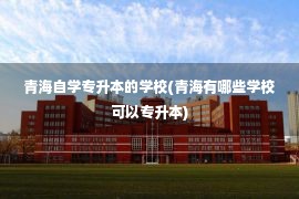 青海自学专升本的学校(青海有哪些学校可以专升本)