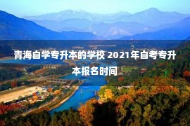 青海自学专升本的学校 2021年自考专升本报名时间