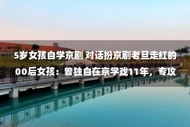 5岁女孩自学京剧 对话扮京剧老旦走红的00后女孩：曾独自在京学戏11年，专攻老旦是个意外