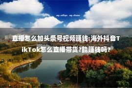 直播怎么加头条号视频赚钱:海外抖音TikTok怎么直播带货?能赚钱吗？