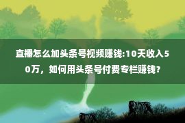 直播怎么加头条号视频赚钱:10天收入50万，如何用头条号付费专栏赚钱？