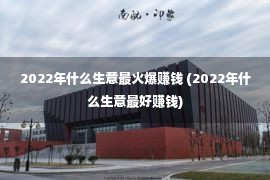 2022年什么生意最火爆赚钱 (2022年什么生意最好赚钱)