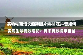 实物电商增长趋势图片素材 在抖音如何实现生意提效增长？有米有数携手巨量引擎、陈大黑牛共享实操干货