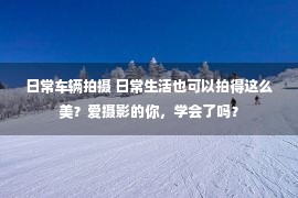 日常车辆拍摄 日常生活也可以拍得这么美？爱摄影的你，学会了吗？