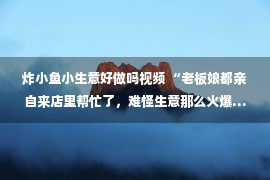 炸小鱼小生意好做吗视频 “老板娘都亲自来店里帮忙了，难怪生意那么火爆……”哈哈哈哈