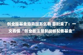 创业版基金趋势图怎么看 首批来了：一文看懂“创业板注册制战略配售基金”