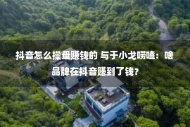 抖音怎么操盘赚钱的 与于小戈唠嗑：啥品牌在抖音赚到了钱？