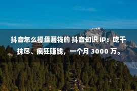 抖音怎么操盘赚钱的 抖音知识 IP：吃干抹尽、疯狂赚钱，一个月 3000 万。