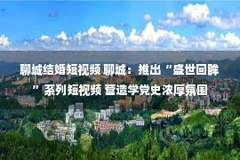 聊城结婚短视频 聊城：推出“盛世回眸”系列短视频 营造学党史浓厚氛围