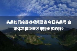 头条如何拍游戏视频赚钱 今日头条号 自媒体怎样经营才华赚更多的钱？