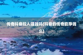 传奇抖音拉人赚钱吗(抖音的传奇能挣钱么)