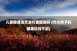 儿童健康宝无法代查健康码 (代办孩子的健康码找不到)