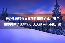 老公生意赚钱文案图片可爱 广东：男子生意失败负债87万，天天躺平玩手机，妻子却待他如孩子