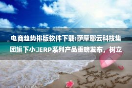 电商趋势排版软件下载:萨摩耶云科技集团旗下小佈ERP系列产品重磅发布，树立跨境行业新标杆