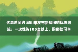 优惠购团购 眉山市发布新房团购优惠政策：一次性购100套以上，购房款可享9.5折