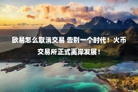 欧易怎么取消交易 告别一个时代！火币交易所正式离岸发展！