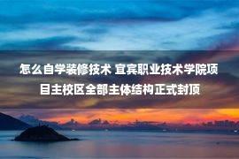 怎么自学装修技术 宜宾职业技术学院项目主校区全部主体结构正式封顶