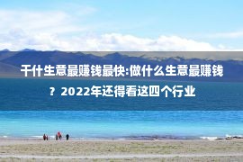 干什生意最赚钱最快:做什么生意最赚钱？2022年还得看这四个行业