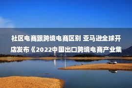 社区电商跟跨境电商区别 亚马逊全球开店发布《2022中国出口跨境电商产业集群发展白皮书》