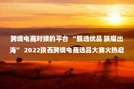 跨境电商对接的平台 “甄选优品 陕耀出海” 2022陕西跨境电商选品大赛火热启动