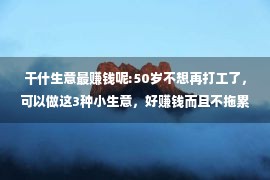 干什生意最赚钱呢:50岁不想再打工了，可以做这3种小生意，好赚钱而且不拖累子