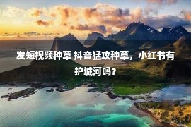 发短视频种草 抖音猛攻种草，小红书有护城河吗？