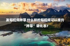 发短视频种草 什么样的短视频可以提升“种草”转化率？