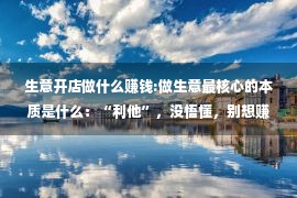 生意开店做什么赚钱:做生意最核心的本质是什么：“利他”，没悟懂，别想赚大钱