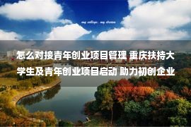 怎么对接青年创业项目管理 重庆扶持大学生及青年创业项目启动 助力初创企业与资本“相亲”