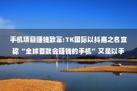 手机项目赚钱致富:TK国际以抖商之名宣称“全球首款会赚钱的手机”又是以手机为载体的传销项目！