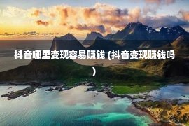 抖音哪里变现容易赚钱 (抖音变现赚钱吗)