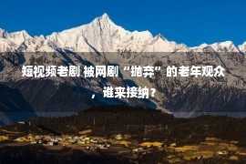 短视频老剧 被网剧“抛弃”的老年观众，谁来接纳？