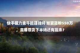 快手磁力金牛能赚钱吗 加紧涨粉550万，直播带货下半场还有赢余？