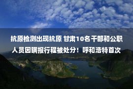 抗原检测出现抗原 甘肃10名干部和公职人员因瞒报行程被处分！呼和浩特首次使用抗原检测，感染者已超4300例