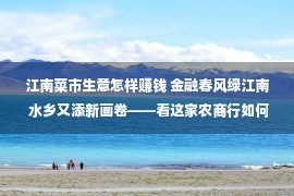 江南菜市生意怎样赚钱 金融春风绿江南 水乡又添新画卷——看这家农商行如何成为“新市民”的金融新伙伴