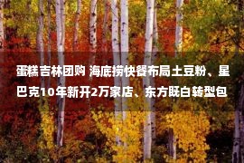 蛋糕吉林团购 海底捞快餐布局土豆粉、星巴克10年新开2万家店、东方既白转型包子铺...