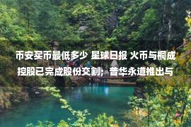 币安买币最低多少 星球日报 火币与桐成控股已完成股份交割；普华永道推出与美元挂钩的稳定币；币安宣布将透明化上币费并全额捐出